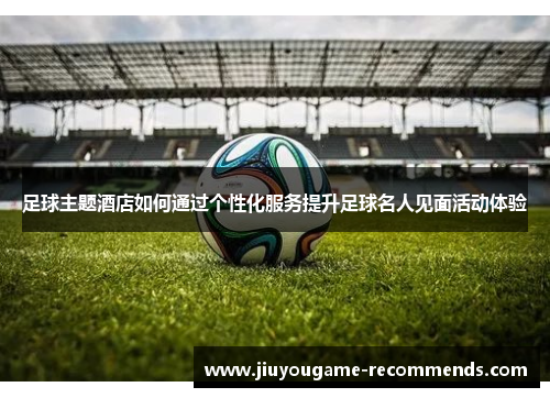 足球主题酒店如何通过个性化服务提升足球名人见面活动体验